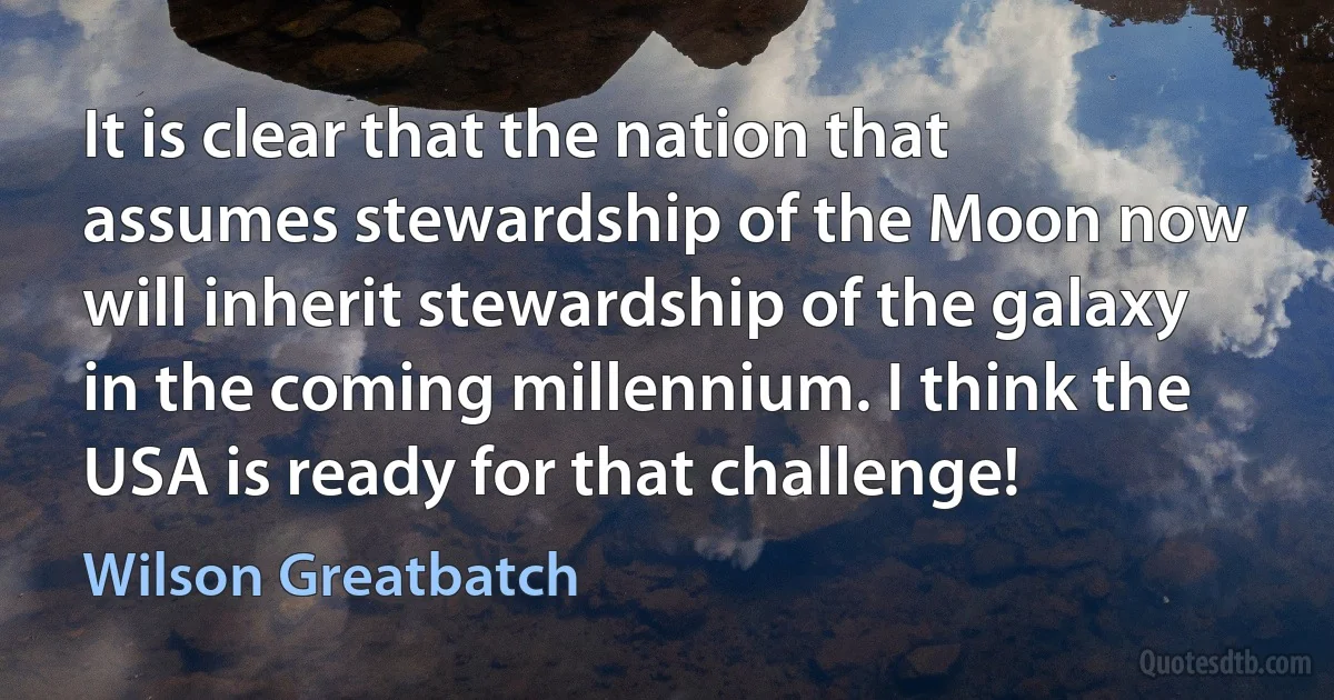 It is clear that the nation that assumes stewardship of the Moon now will inherit stewardship of the galaxy in the coming millennium. I think the USA is ready for that challenge! (Wilson Greatbatch)