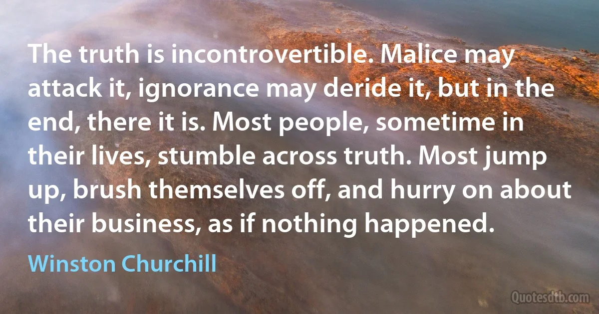 The truth is incontrovertible. Malice may attack it, ignorance may deride it, but in the end, there it is. Most people, sometime in their lives, stumble across truth. Most jump up, brush themselves off, and hurry on about their business, as if nothing happened. (Winston Churchill)