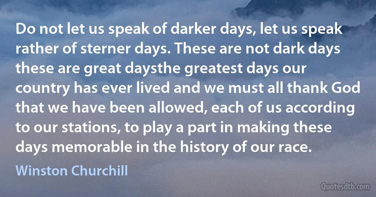 Do not let us speak of darker days, let us speak rather of sterner days. These are not dark days these are great daysthe greatest days our country has ever lived and we must all thank God that we have been allowed, each of us according to our stations, to play a part in making these days memorable in the history of our race. (Winston Churchill)