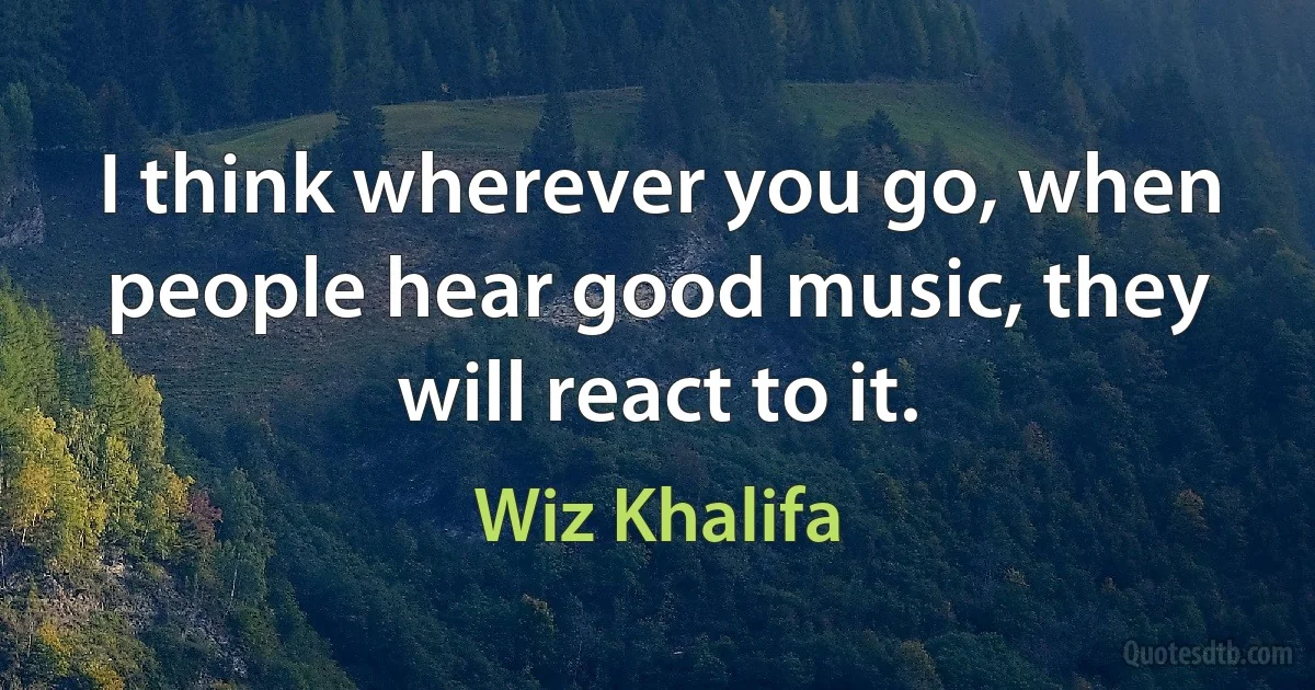 I think wherever you go, when people hear good music, they will react to it. (Wiz Khalifa)