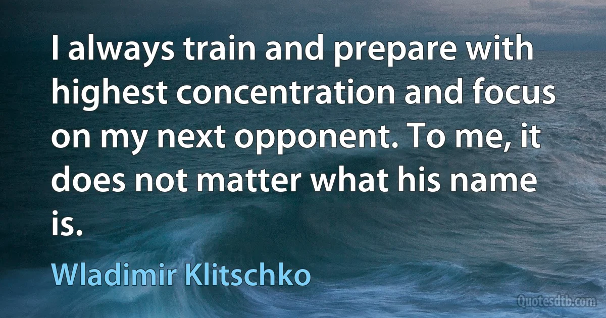 I always train and prepare with highest concentration and focus on my next opponent. To me, it does not matter what his name is. (Wladimir Klitschko)