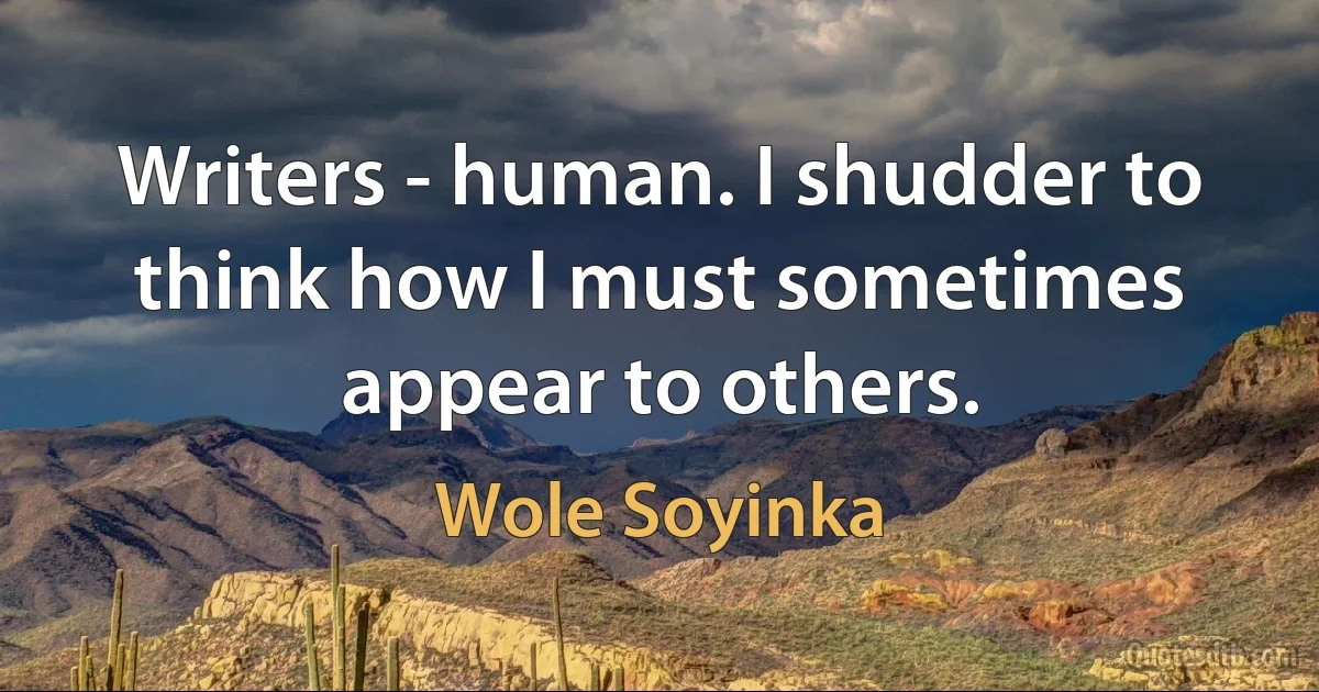 Writers - human. I shudder to think how I must sometimes appear to others. (Wole Soyinka)