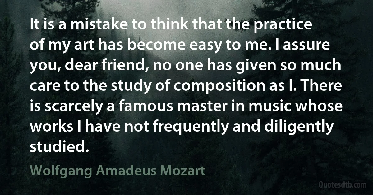 It is a mistake to think that the practice of my art has become easy to me. I assure you, dear friend, no one has given so much care to the study of composition as I. There is scarcely a famous master in music whose works I have not frequently and diligently studied. (Wolfgang Amadeus Mozart)