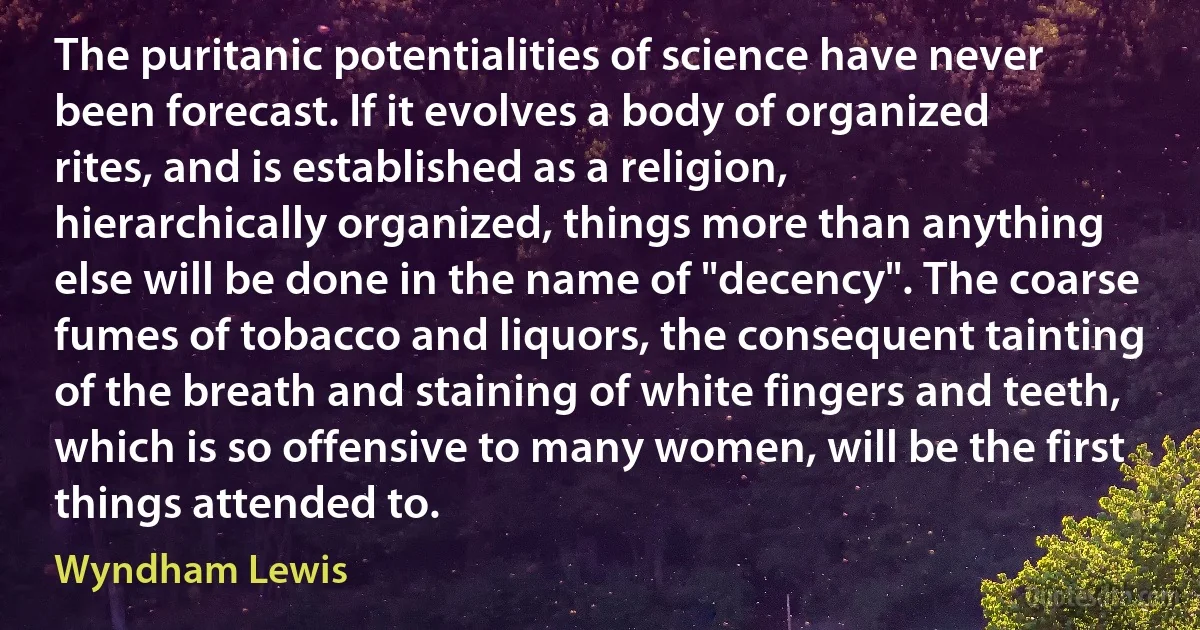 The puritanic potentialities of science have never been forecast. If it evolves a body of organized rites, and is established as a religion, hierarchically organized, things more than anything else will be done in the name of "decency". The coarse fumes of tobacco and liquors, the consequent tainting of the breath and staining of white fingers and teeth, which is so offensive to many women, will be the first things attended to. (Wyndham Lewis)