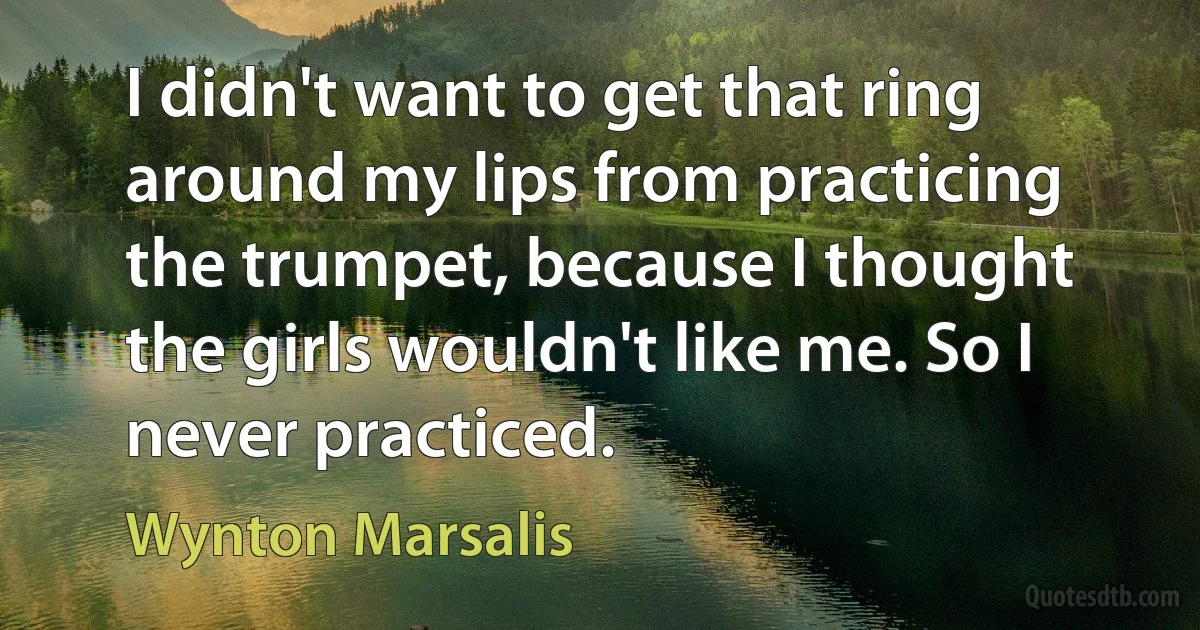 I didn't want to get that ring around my lips from practicing the trumpet, because I thought the girls wouldn't like me. So I never practiced. (Wynton Marsalis)