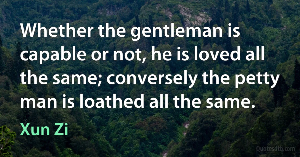 Whether the gentleman is capable or not, he is loved all the same; conversely the petty man is loathed all the same. (Xun Zi)