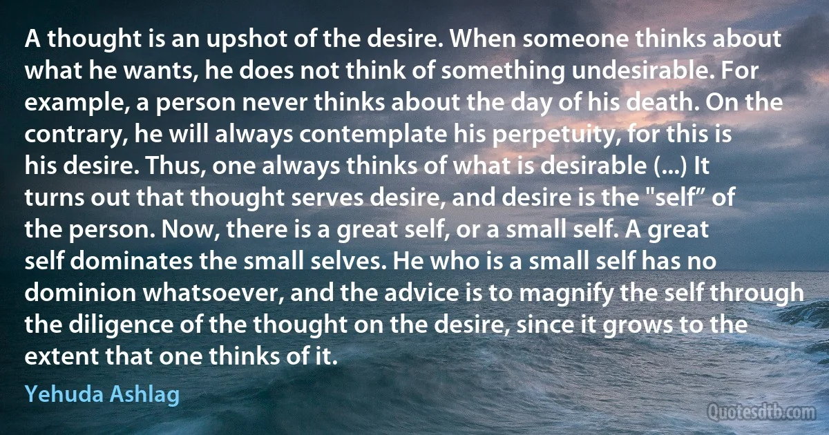 A thought is an upshot of the desire. When someone thinks about what he wants, he does not think of something undesirable. For example, a person never thinks about the day of his death. On the contrary, he will always contemplate his perpetuity, for this is his desire. Thus, one always thinks of what is desirable (...) It turns out that thought serves desire, and desire is the "self” of the person. Now, there is a great self, or a small self. A great self dominates the small selves. He who is a small self has no dominion whatsoever, and the advice is to magnify the self through the diligence of the thought on the desire, since it grows to the extent that one thinks of it. (Yehuda Ashlag)