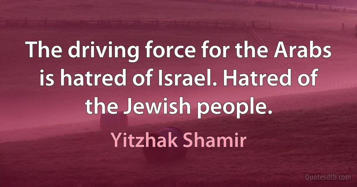 The driving force for the Arabs is hatred of Israel. Hatred of the Jewish people. (Yitzhak Shamir)