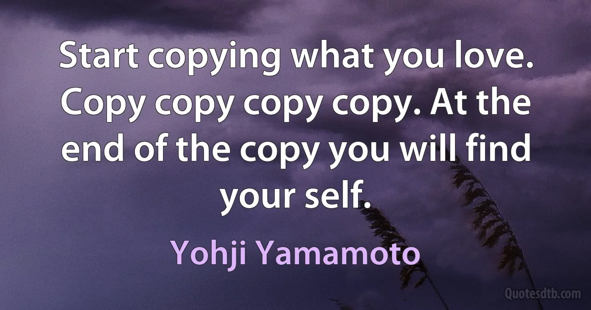 Start copying what you love. Copy copy copy copy. At the end of the copy you will find your self. (Yohji Yamamoto)