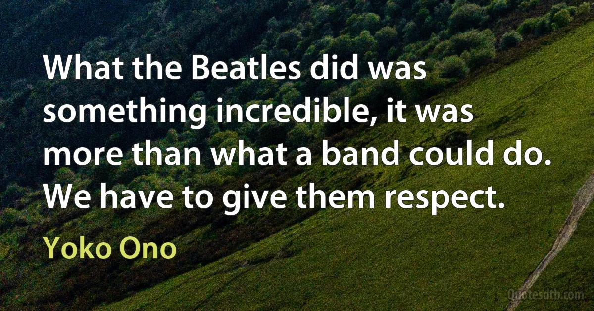 What the Beatles did was something incredible, it was more than what a band could do. We have to give them respect. (Yoko Ono)