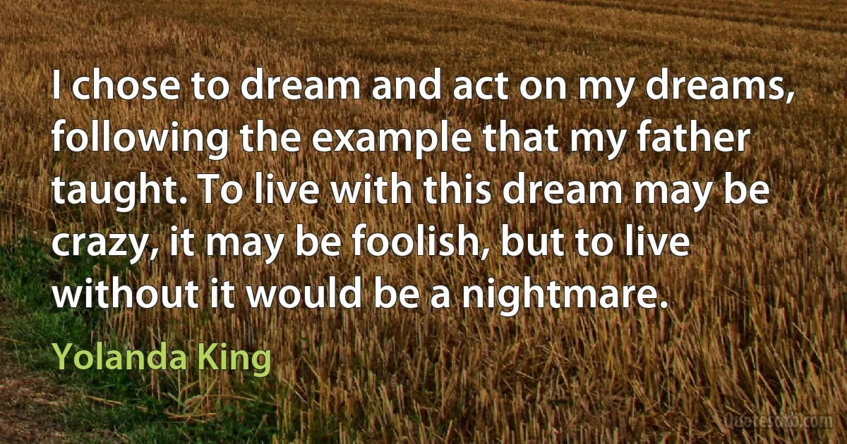 I chose to dream and act on my dreams, following the example that my father taught. To live with this dream may be crazy, it may be foolish, but to live without it would be a nightmare. (Yolanda King)