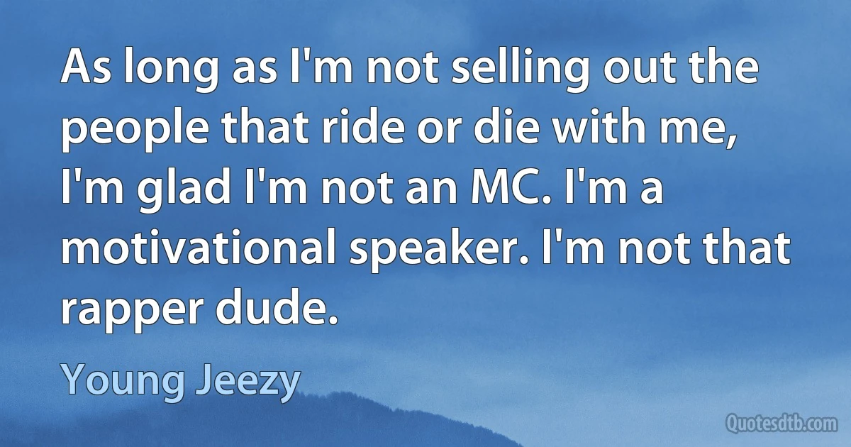 As long as I'm not selling out the people that ride or die with me, I'm glad I'm not an MC. I'm a motivational speaker. I'm not that rapper dude. (Young Jeezy)