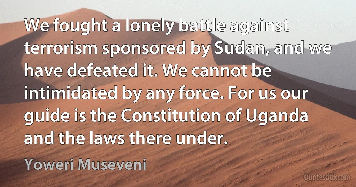 We fought a lonely battle against terrorism sponsored by Sudan, and we have defeated it. We cannot be intimidated by any force. For us our guide is the Constitution of Uganda and the laws there under. (Yoweri Museveni)