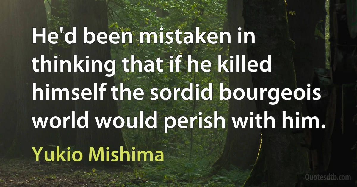 He'd been mistaken in thinking that if he killed himself the sordid bourgeois world would perish with him. (Yukio Mishima)