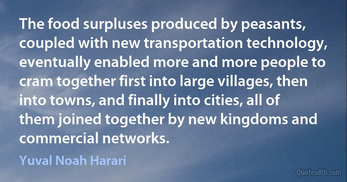 The food surpluses produced by peasants, coupled with new transportation technology, eventually enabled more and more people to cram together first into large villages, then into towns, and finally into cities, all of them joined together by new kingdoms and commercial networks. (Yuval Noah Harari)