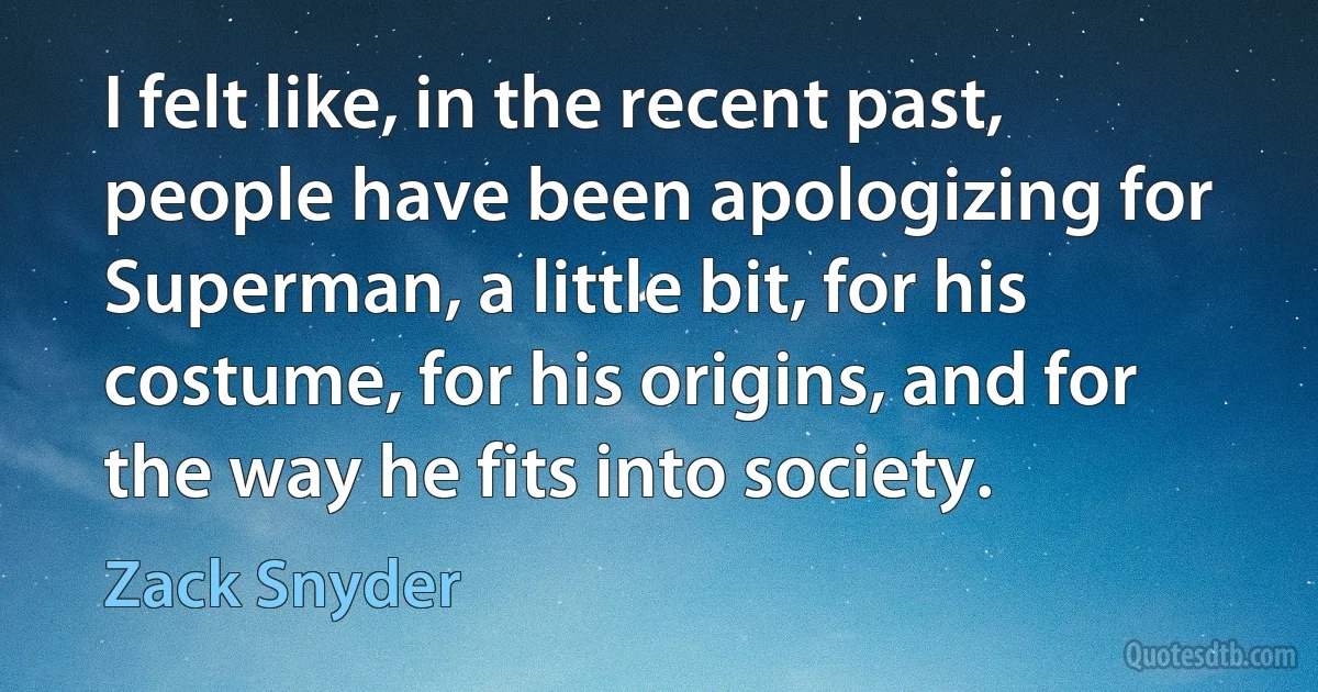 I felt like, in the recent past, people have been apologizing for Superman, a little bit, for his costume, for his origins, and for the way he fits into society. (Zack Snyder)