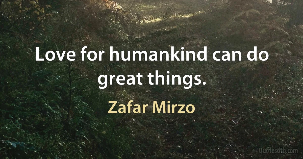 Love for humankind can do great things. (Zafar Mirzo)