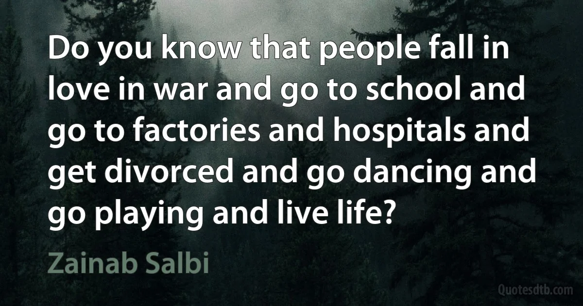 Do you know that people fall in love in war and go to school and go to factories and hospitals and get divorced and go dancing and go playing and live life? (Zainab Salbi)