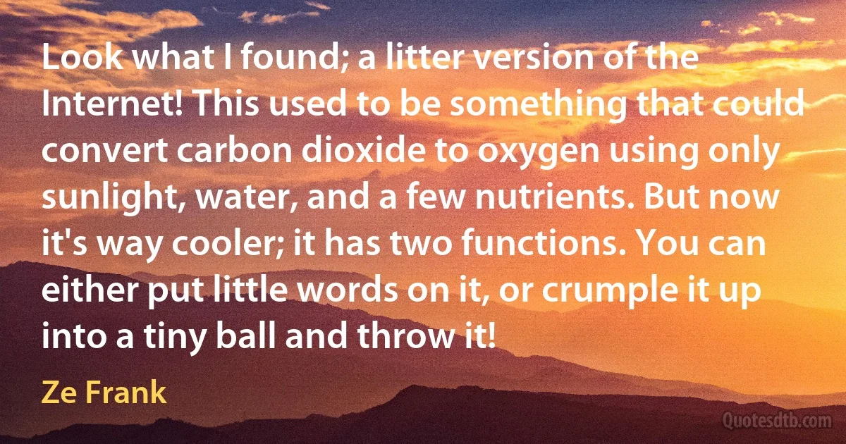 Look what I found; a litter version of the Internet! This used to be something that could convert carbon dioxide to oxygen using only sunlight, water, and a few nutrients. But now it's way cooler; it has two functions. You can either put little words on it, or crumple it up into a tiny ball and throw it! (Ze Frank)