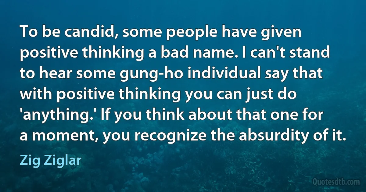 To be candid, some people have given positive thinking a bad name. I can't stand to hear some gung-ho individual say that with positive thinking you can just do 'anything.' If you think about that one for a moment, you recognize the absurdity of it. (Zig Ziglar)