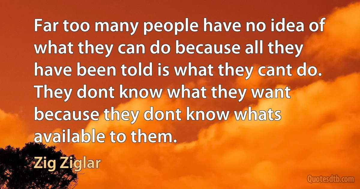 Far too many people have no idea of what they can do because all they have been told is what they cant do. They dont know what they want because they dont know whats available to them. (Zig Ziglar)