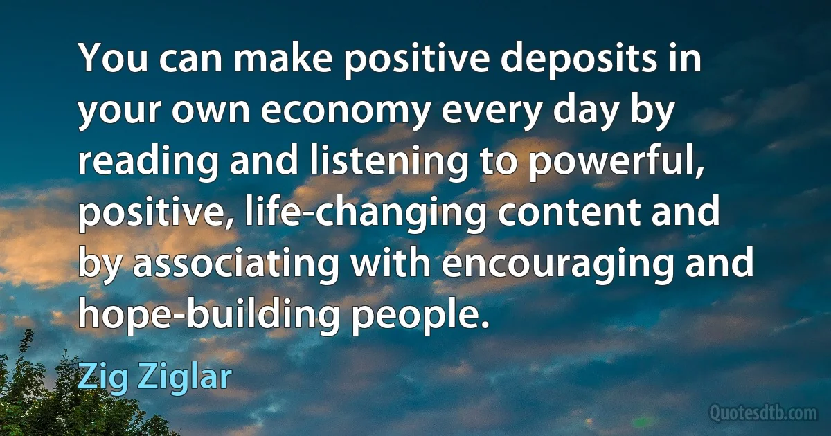 You can make positive deposits in your own economy every day by reading and listening to powerful, positive, life-changing content and by associating with encouraging and hope-building people. (Zig Ziglar)