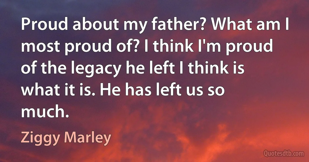 Proud about my father? What am I most proud of? I think I'm proud of the legacy he left I think is what it is. He has left us so much. (Ziggy Marley)