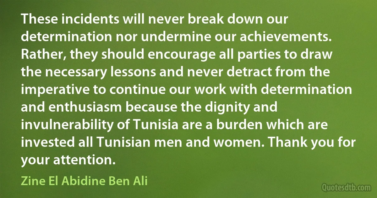 These incidents will never break down our determination nor undermine our achievements. Rather, they should encourage all parties to draw the necessary lessons and never detract from the imperative to continue our work with determination and enthusiasm because the dignity and invulnerability of Tunisia are a burden which are invested all Tunisian men and women. Thank you for your attention. (Zine El Abidine Ben Ali)