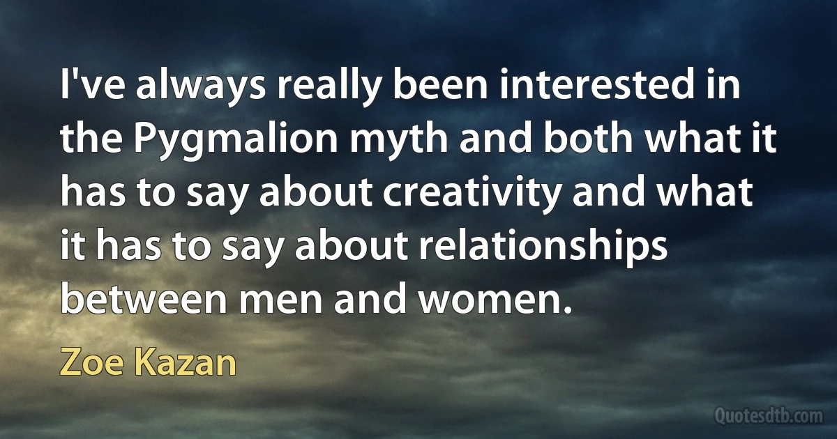 I've always really been interested in the Pygmalion myth and both what it has to say about creativity and what it has to say about relationships between men and women. (Zoe Kazan)