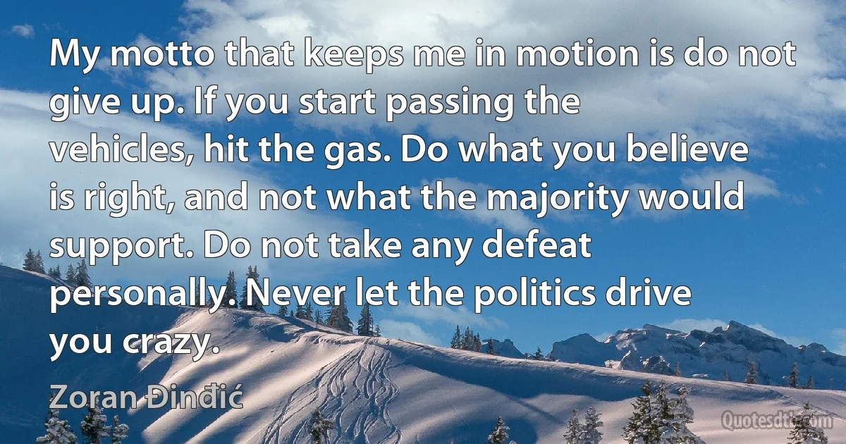 My motto that keeps me in motion is do not give up. If you start passing the vehicles, hit the gas. Do what you believe is right, and not what the majority would support. Do not take any defeat personally. Never let the politics drive you crazy. (Zoran Đinđić)