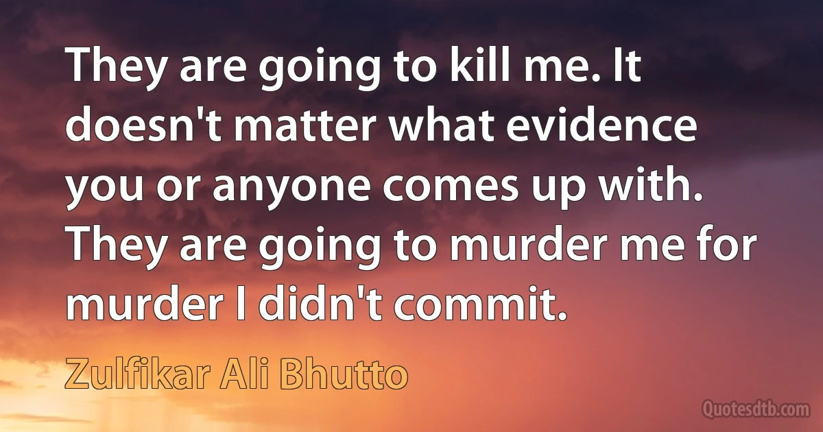 They are going to kill me. It doesn't matter what evidence you or anyone comes up with. They are going to murder me for murder I didn't commit. (Zulfikar Ali Bhutto)