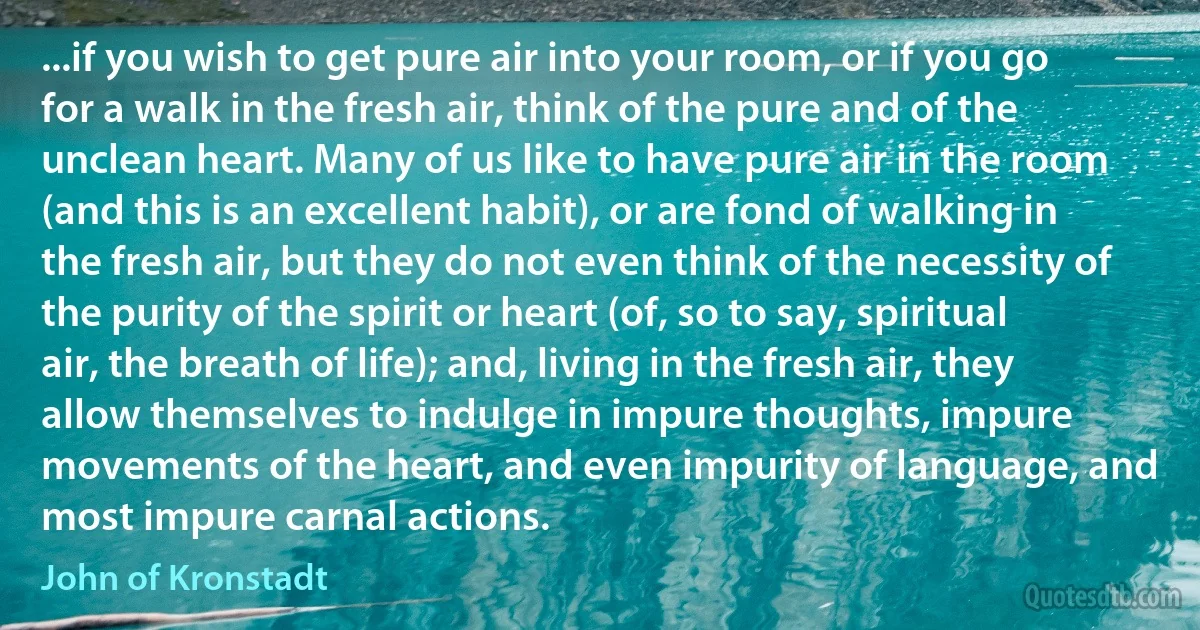 ...if you wish to get pure air into your room, or if you go for a walk in the fresh air, think of the pure and of the unclean heart. Many of us like to have pure air in the room (and this is an excellent habit), or are fond of walking in the fresh air, but they do not even think of the necessity of the purity of the spirit or heart (of, so to say, spiritual air, the breath of life); and, living in the fresh air, they allow themselves to indulge in impure thoughts, impure movements of the heart, and even impurity of language, and most impure carnal actions. (John of Kronstadt)