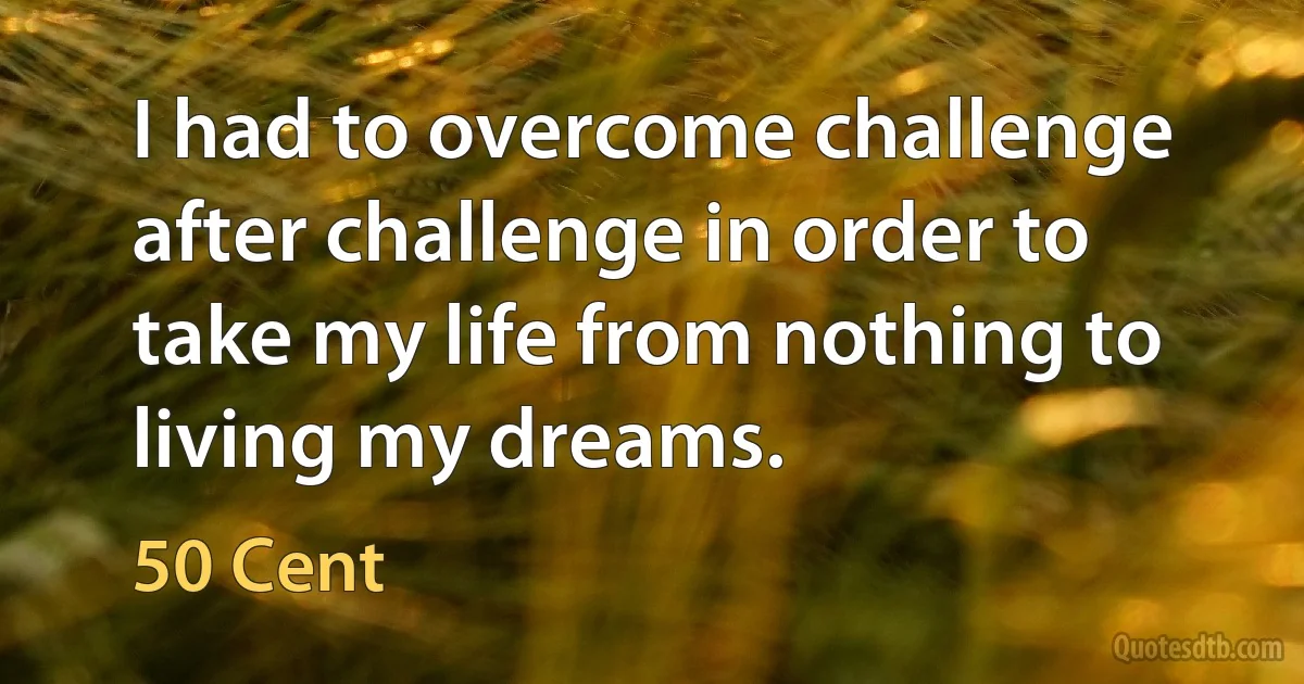 I had to overcome challenge after challenge in order to take my life from nothing to living my dreams. (50 Cent)