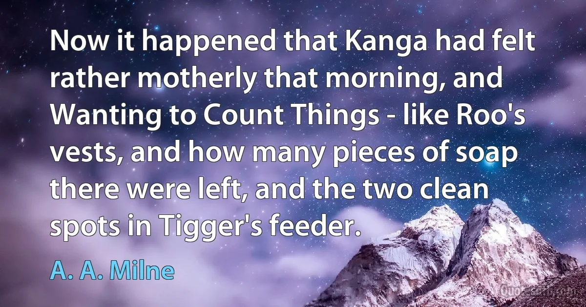 Now it happened that Kanga had felt rather motherly that morning, and Wanting to Count Things - like Roo's vests, and how many pieces of soap there were left, and the two clean spots in Tigger's feeder. (A. A. Milne)