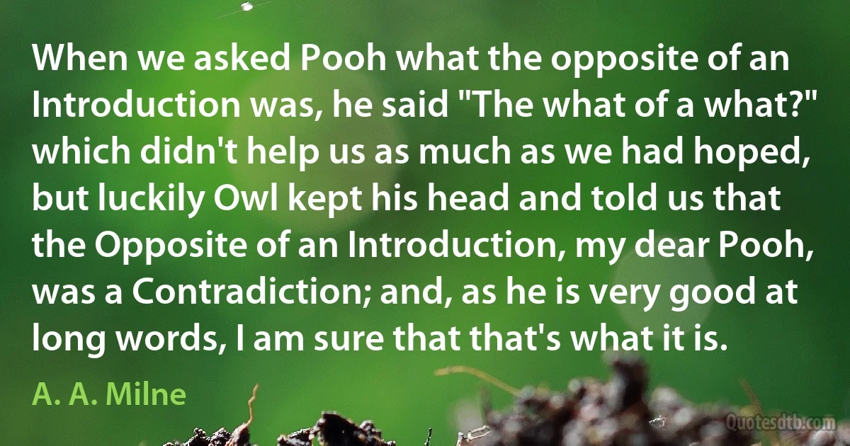 When we asked Pooh what the opposite of an Introduction was, he said "The what of a what?" which didn't help us as much as we had hoped, but luckily Owl kept his head and told us that the Opposite of an Introduction, my dear Pooh, was a Contradiction; and, as he is very good at long words, I am sure that that's what it is. (A. A. Milne)