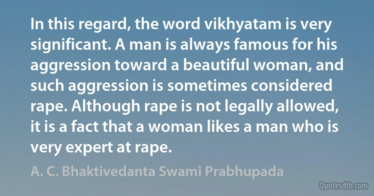 In this regard, the word vikhyatam is very significant. A man is always famous for his aggression toward a beautiful woman, and such aggression is sometimes considered rape. Although rape is not legally allowed, it is a fact that a woman likes a man who is very expert at rape. (A. C. Bhaktivedanta Swami Prabhupada)