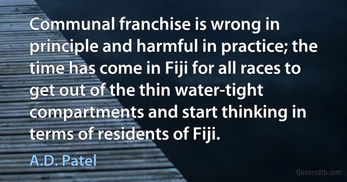 Communal franchise is wrong in principle and harmful in practice; the time has come in Fiji for all races to get out of the thin water-tight compartments and start thinking in terms of residents of Fiji. (A.D. Patel)