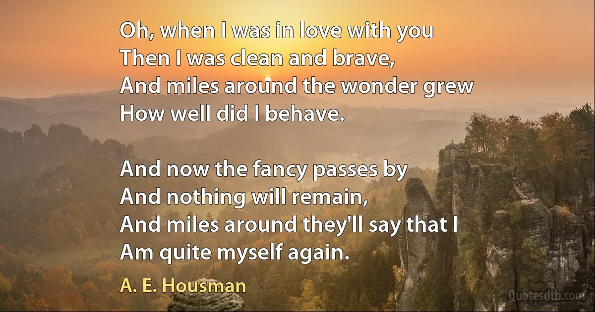 Oh, when I was in love with you
Then I was clean and brave,
And miles around the wonder grew
How well did I behave.

And now the fancy passes by
And nothing will remain,
And miles around they'll say that I
Am quite myself again. (A. E. Housman)