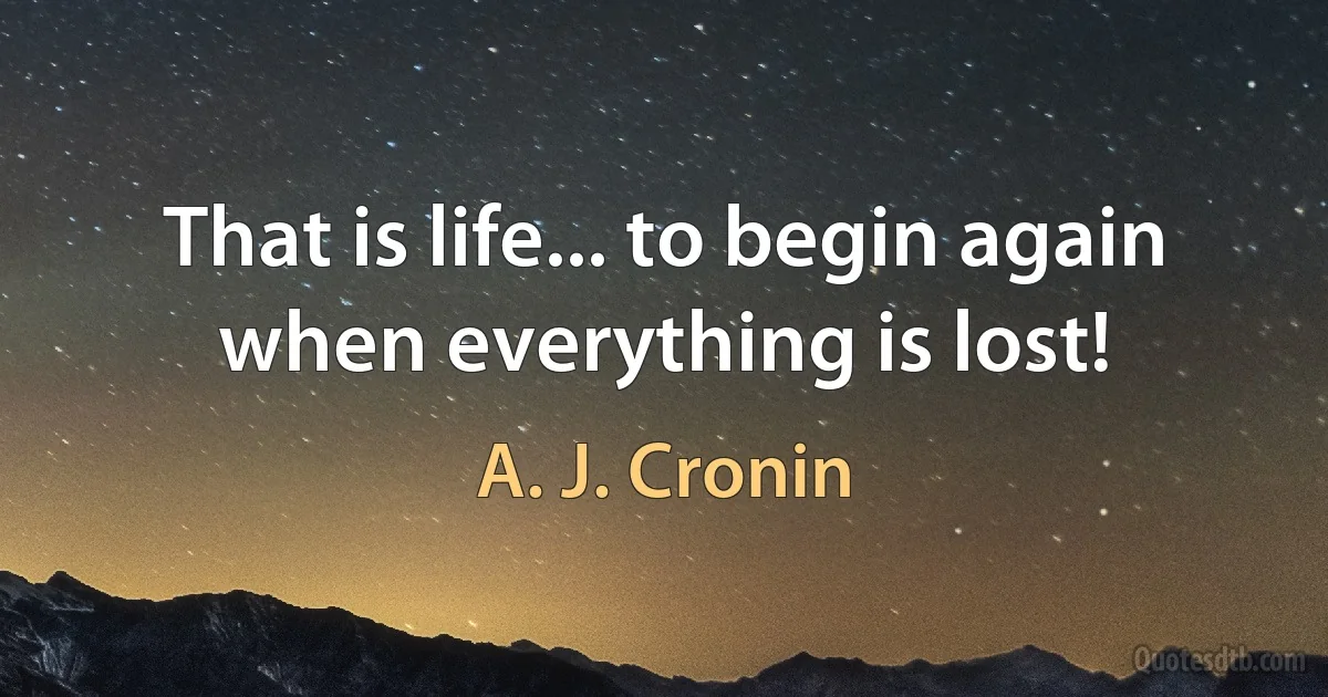 That is life... to begin again when everything is lost! (A. J. Cronin)