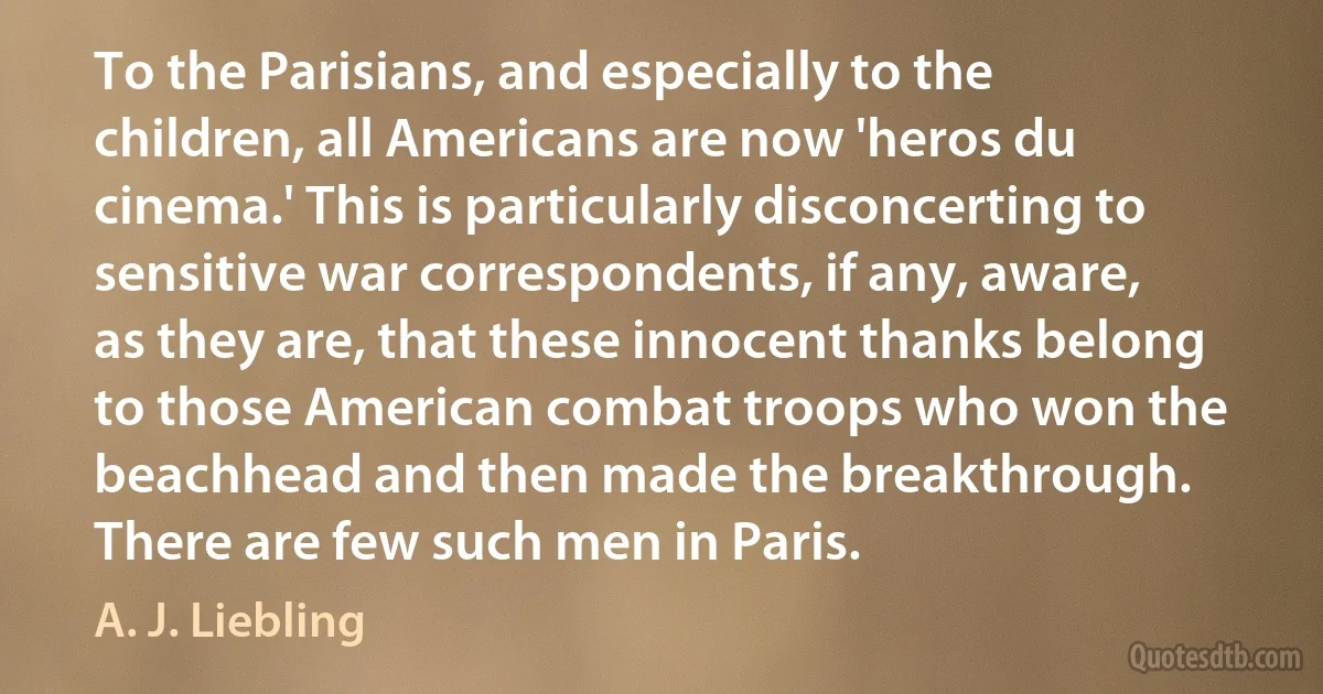 To the Parisians, and especially to the children, all Americans are now 'heros du cinema.' This is particularly disconcerting to sensitive war correspondents, if any, aware, as they are, that these innocent thanks belong to those American combat troops who won the beachhead and then made the breakthrough. There are few such men in Paris. (A. J. Liebling)