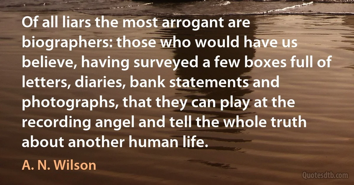 Of all liars the most arrogant are biographers: those who would have us believe, having surveyed a few boxes full of letters, diaries, bank statements and photographs, that they can play at the recording angel and tell the whole truth about another human life. (A. N. Wilson)