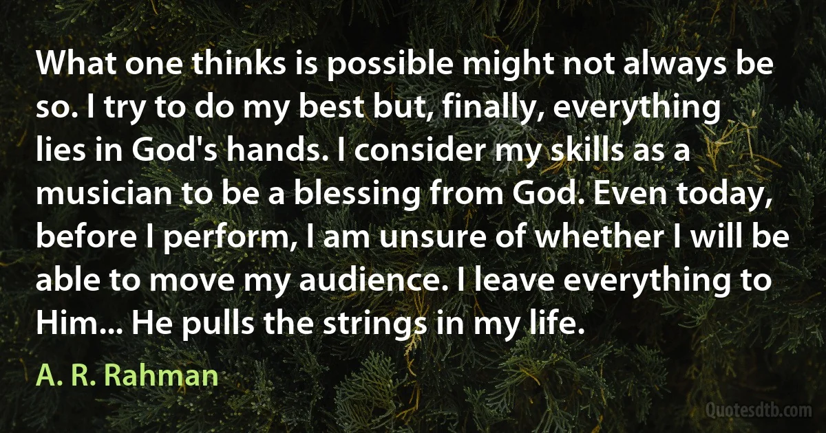 What one thinks is possible might not always be so. I try to do my best but, finally, everything lies in God's hands. I consider my skills as a musician to be a blessing from God. Even today, before I perform, I am unsure of whether I will be able to move my audience. I leave everything to Him... He pulls the strings in my life. (A. R. Rahman)