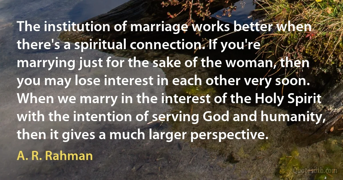 The institution of marriage works better when there's a spiritual connection. If you're marrying just for the sake of the woman, then you may lose interest in each other very soon. When we marry in the interest of the Holy Spirit with the intention of serving God and humanity, then it gives a much larger perspective. (A. R. Rahman)