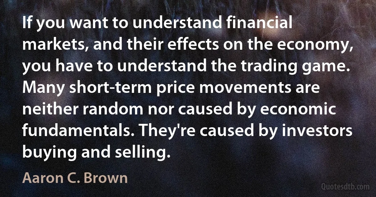 If you want to understand financial markets, and their effects on the economy, you have to understand the trading game. Many short-term price movements are neither random nor caused by economic fundamentals. They're caused by investors buying and selling. (Aaron C. Brown)