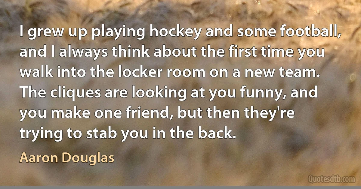 I grew up playing hockey and some football, and I always think about the first time you walk into the locker room on a new team. The cliques are looking at you funny, and you make one friend, but then they're trying to stab you in the back. (Aaron Douglas)