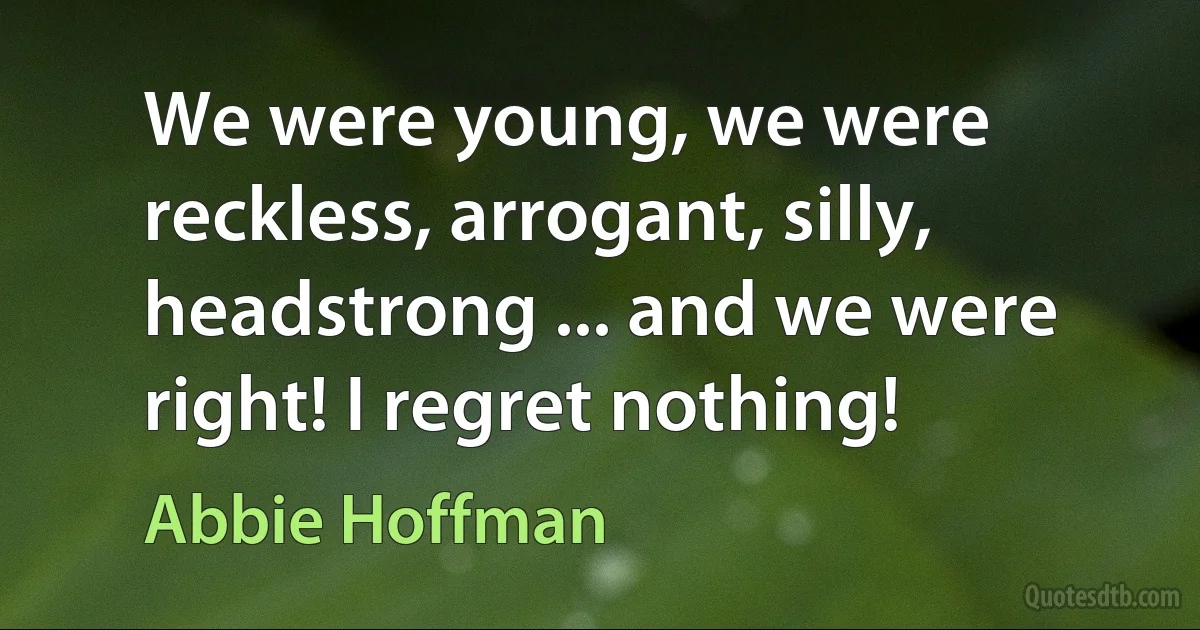 We were young, we were reckless, arrogant, silly, headstrong ... and we were right! I regret nothing! (Abbie Hoffman)