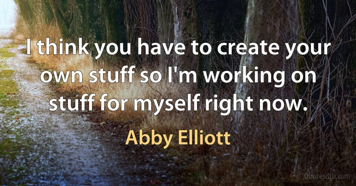 I think you have to create your own stuff so I'm working on stuff for myself right now. (Abby Elliott)