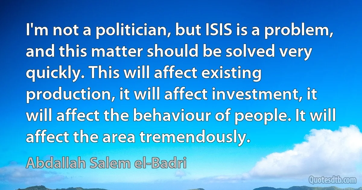 I'm not a politician, but ISIS is a problem, and this matter should be solved very quickly. This will affect existing production, it will affect investment, it will affect the behaviour of people. It will affect the area tremendously. (Abdallah Salem el-Badri)