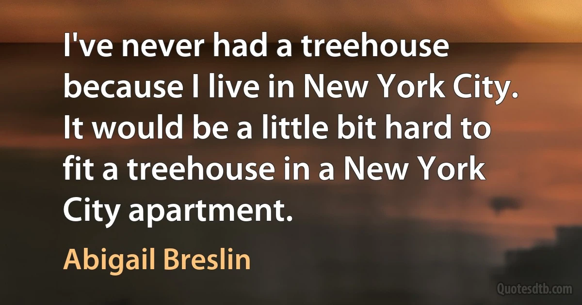 I've never had a treehouse because I live in New York City. It would be a little bit hard to fit a treehouse in a New York City apartment. (Abigail Breslin)