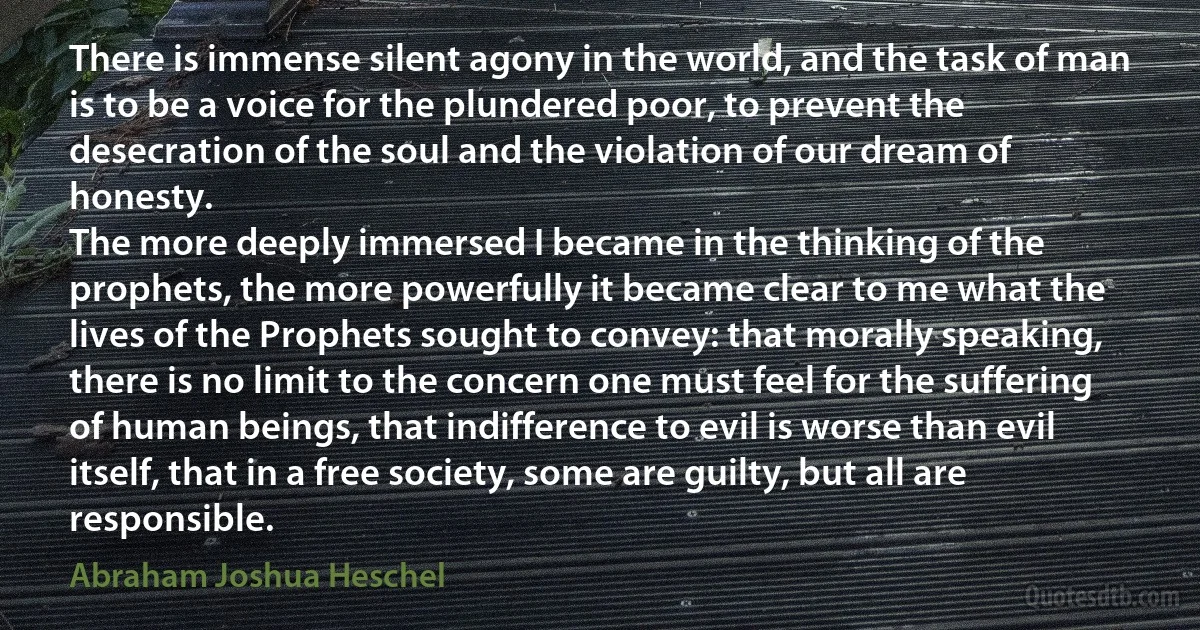 There is immense silent agony in the world, and the task of man is to be a voice for the plundered poor, to prevent the desecration of the soul and the violation of our dream of honesty.
The more deeply immersed I became in the thinking of the prophets, the more powerfully it became clear to me what the lives of the Prophets sought to convey: that morally speaking, there is no limit to the concern one must feel for the suffering of human beings, that indifference to evil is worse than evil itself, that in a free society, some are guilty, but all are responsible. (Abraham Joshua Heschel)